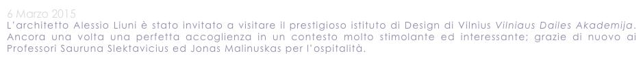 6 Marzo 2015
L’architetto Alessio Liuni è stato invitato a visitare il prestigioso istituto di Design di Vilnius Vilniaus Dailes Akademija.  Ancora una volta una perfetta accoglienza in un contesto molto stimolante ed interessante; grazie di nuovo ai Professori Sauruna Slektavicius ed Jonas Malinuskas per l’ospitalità.
