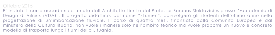 Ottobre 2015
E’ iniziato il corso accademico tenuto dall’Architetto Liuni e dal Professor Sarunas Slektavicius presso l’Accademia di Design di Vilnius (VDA) . Il progetto didattico, dal nome “FLumen”, coinvolgerà gli studenti dell’ultimo anno nella progettazione di un’imbarcazione fluviale. Il corso di quattro mesi, finanziato dalla Comunità Europea e dal ministero della Cultura lituano, non vuole rimanere solo nell’ambito teorico ma vuole proporre un nuovo e concreto modello di trasporto lungo i fiumi della Lituania. 